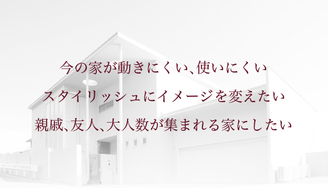 今の家が動きにくい、使いにくいスタイリッシュにイメージを変えたい親戚、友人、大人数が集まれる家にしたい